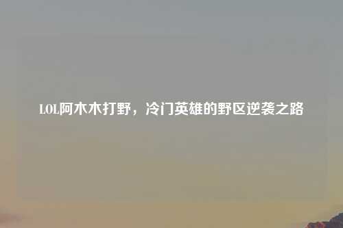 LOL阿木木打野，冷门英雄的野区逆袭之路