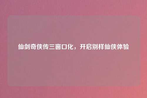 仙剑奇侠传三窗口化，开启别样仙侠体验