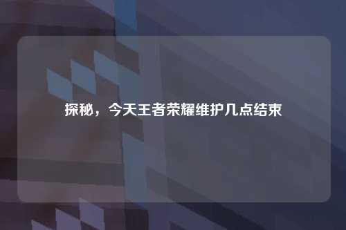 探秘，今天王者荣耀维护几点结束