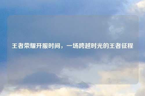 王者荣耀开服时间，一场跨越时光的王者征程
