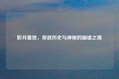 影月墓地，穿越历史与神秘的幽谧之境