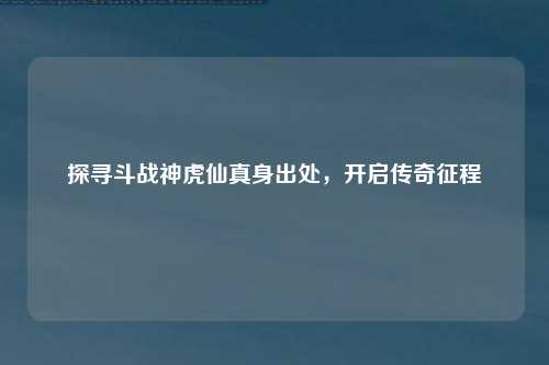 探寻斗战神虎仙真身出处，开启传奇征程
