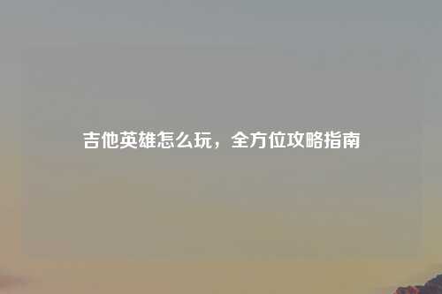 吉他英雄怎么玩，全方位攻略指南