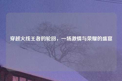 穿越火线王者的轮回，一场激情与荣耀的盛宴