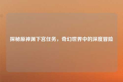探秘原神渊下宫任务，奇幻世界中的深度冒险