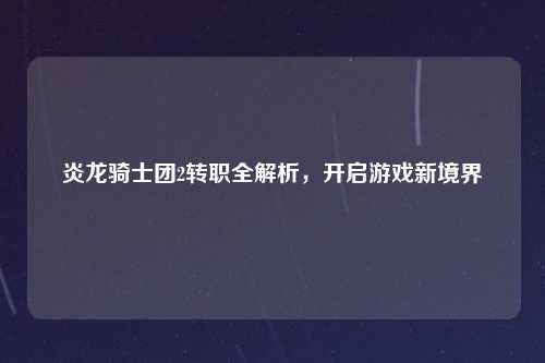 炎龙骑士团2转职全解析，开启游戏新境界