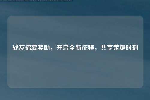 战友招募奖励，开启全新征程，共享荣耀时刻