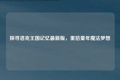 探寻洛克王国记忆最新版，重拾童年魔法梦想