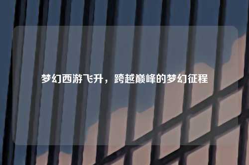 梦幻西游飞升，跨越巅峰的梦幻征程