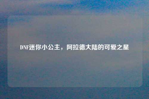 DNF迷你小公主，阿拉德大陆的可爱之星