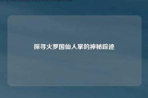 探寻火罗国仙人掌的神秘踪迹