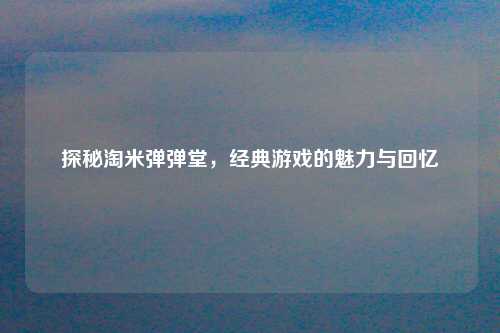 探秘淘米弹弹堂，经典游戏的魅力与回忆