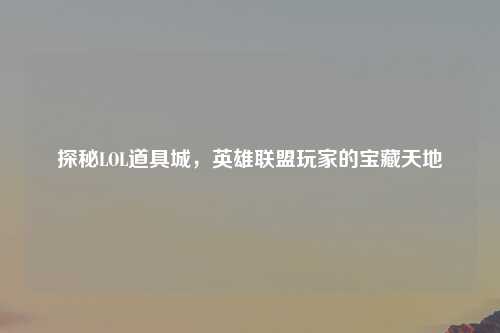 探秘LOL道具城，英雄联盟玩家的宝藏天地