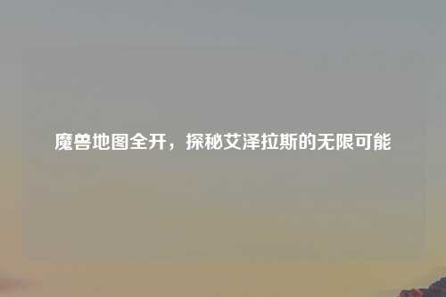 魔兽地图全开，探秘艾泽拉斯的无限可能