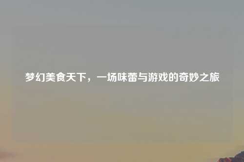 梦幻美食天下，一场味蕾与游戏的奇妙之旅