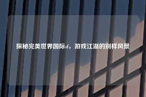探秘完美世界国际sf，游戏江湖的别样风景