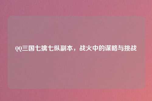 QQ三国七擒七纵副本，战火中的谋略与挑战