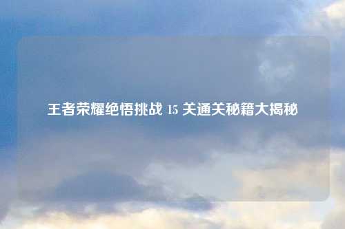 王者荣耀绝悟挑战 15 关通关秘籍大揭秘