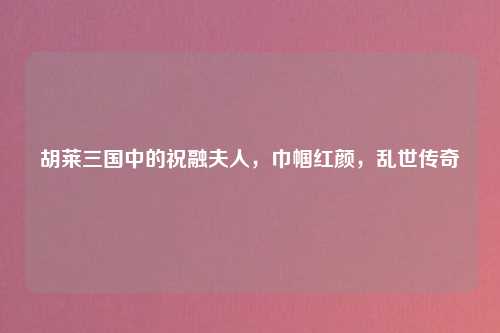 胡莱三国中的祝融夫人，巾帼红颜，乱世传奇