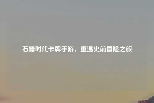 石器时代卡牌手游，重温史前冒险之旅