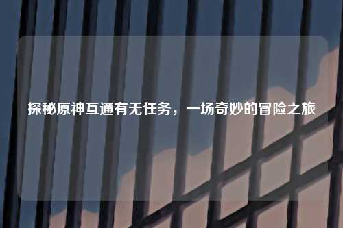 探秘原神互通有无任务，一场奇妙的冒险之旅