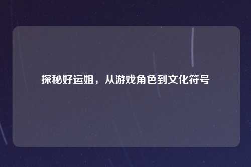 探秘好运姐，从游戏角色到文化符号
