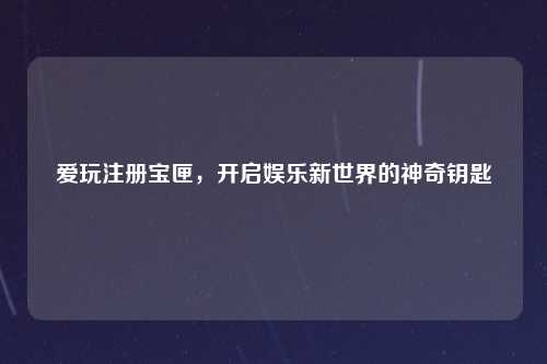 爱玩注册宝匣，开启娱乐新世界的神奇钥匙