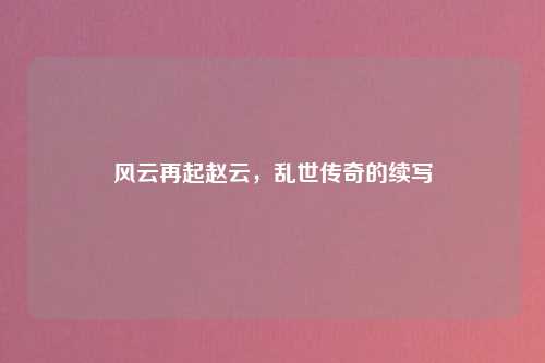 风云再起赵云，乱世传奇的续写