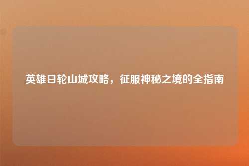 英雄日轮山城攻略，征服神秘之境的全指南