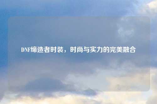 DNF缔造者时装，时尚与实力的完美融合