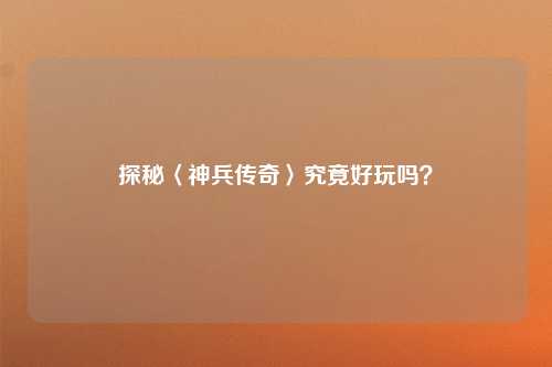 探秘〈神兵传奇〉究竟好玩吗？