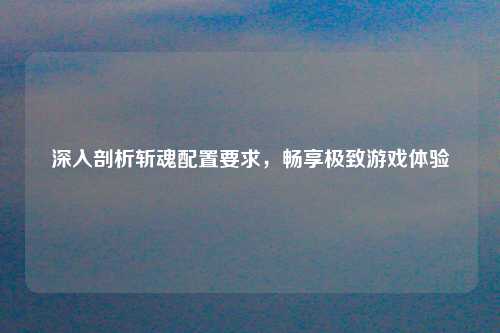 深入剖析斩魂配置要求，畅享极致游戏体验