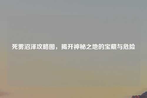 死雾沼泽攻略图，揭开神秘之地的宝藏与危险