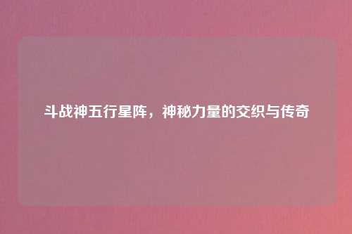 斗战神五行星阵，神秘力量的交织与传奇