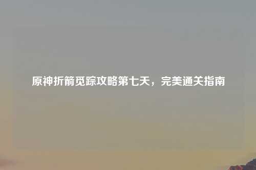 原神折箭觅踪攻略第七天，完美通关指南