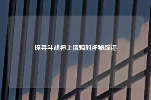 探寻斗战神上清观的神秘踪迹