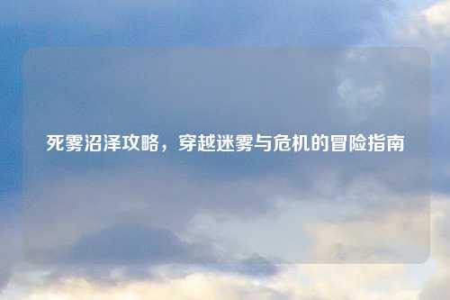 死雾沼泽攻略，穿越迷雾与危机的冒险指南