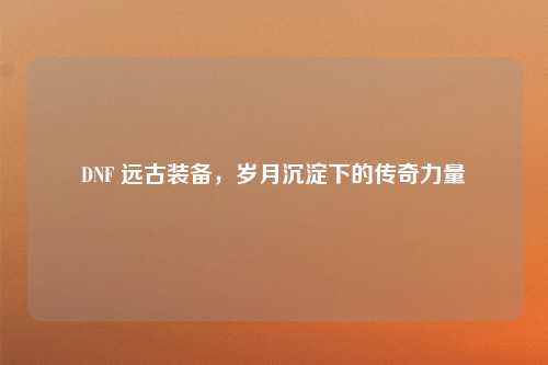 DNF 远古装备，岁月沉淀下的传奇力量