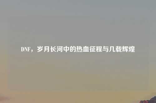 DNF，岁月长河中的热血征程与几载辉煌
