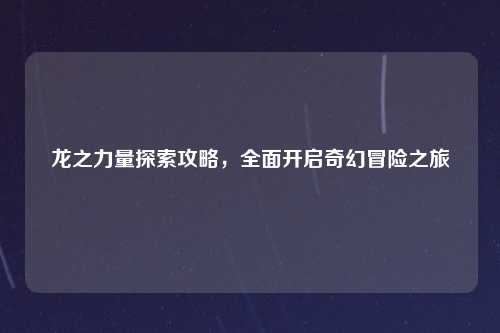 龙之力量探索攻略，全面开启奇幻冒险之旅
