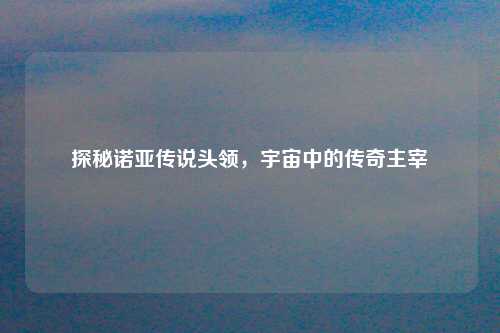 探秘诺亚传说头领，宇宙中的传奇主宰