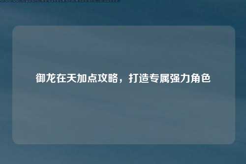 御龙在天加点攻略，打造专属强力角色