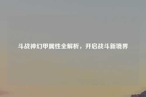 斗战神幻甲属性全解析，开启战斗新境界
