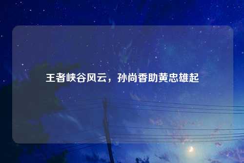 王者峡谷风云，孙尚香助黄忠雄起