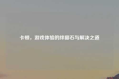卡顿，游戏体验的绊脚石与解决之道