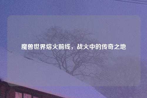 魔兽世界熔火前线，战火中的传奇之地