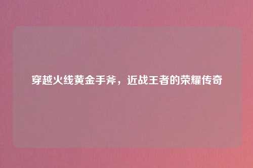 穿越火线黄金手斧，近战王者的荣耀传奇