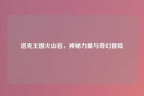 洛克王国火山岩，神秘力量与奇幻冒险