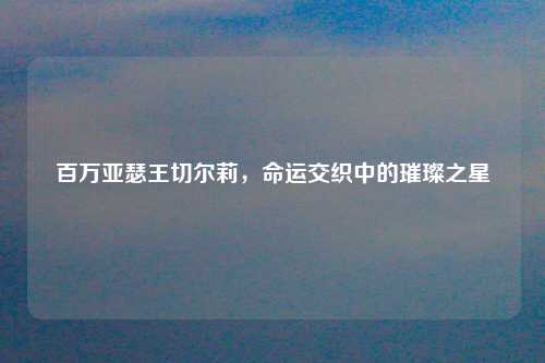 百万亚瑟王切尔莉，命运交织中的璀璨之星