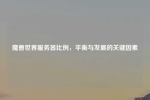 魔兽世界服务器比例，平衡与发展的关键因素